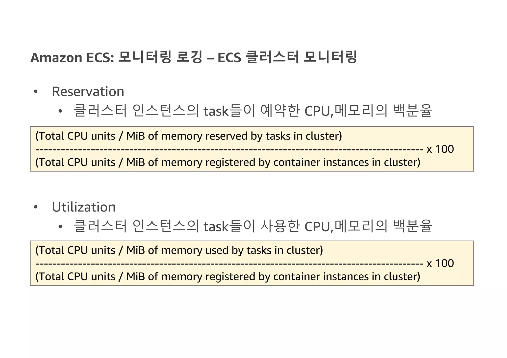 Amazon ECS: 모니터링 로깅 – ECS 클러스터 모니터링
• Reservation
• 클러스터 인스턴스의 task들이 예약한 CPU,메모리의 백분율
• Utilization
• 클러스터 인스턴스의 task들이 사용한 CPU,메모리의 백분율
(Total CPU units / MiB of memory used by tasks in cluster)
------------------------------------------------------------------------------------------- x 100
(Total CPU units / MiB of memory registered by container instances in cluster)
(Total CPU units / MiB of memory reserved by tasks in cluster)
------------------------------------------------------------------------------------------- x 100
(Total CPU units / MiB of memory registered by container instances in cluster)
 