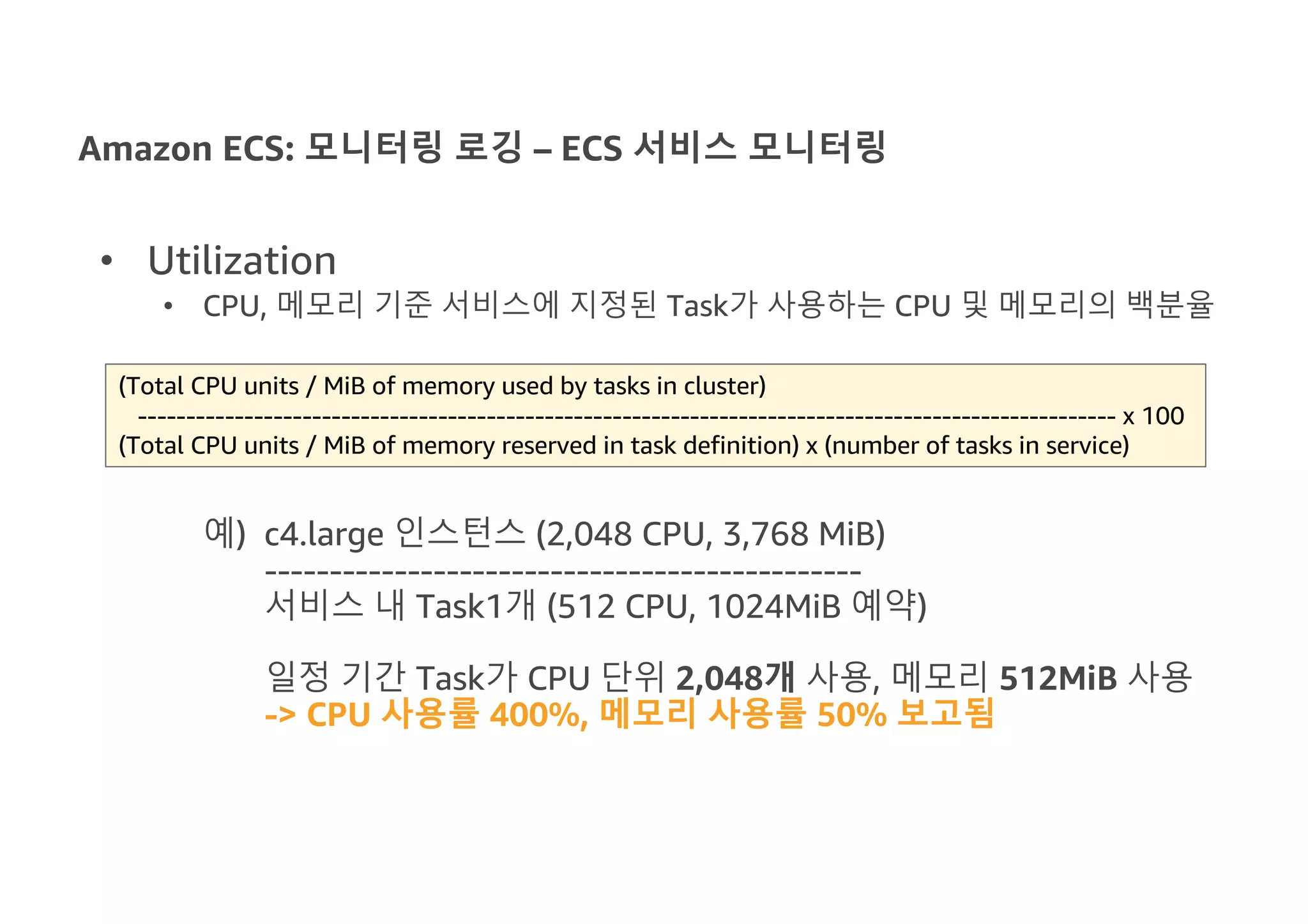 Amazon ECS: 모니터링 로깅 – ECS 서비스 모니터링
• Utilization
• CPU, 메모리 기준 서비스에 지정된 Task가 사용하는 CPU 및 메모리의 백분율
예) c4.large 인스턴스 (2,048 CPU, 3,768 MiB)
----------------------------------------------
서비스 내 Task1개 (512 CPU, 1024MiB 예약)
일정 기간 Task가 CPU 단위 2,048개 사용, 메모리 512MiB 사용
-> CPU 사용률 400%, 메모리 사용률 50% 보고됨
(Total CPU units / MiB of memory used by tasks in cluster)
----------------------------------------------------------------------------------------------------- x 100
(Total CPU units / MiB of memory reserved in task definition) x (number of tasks in service)
 