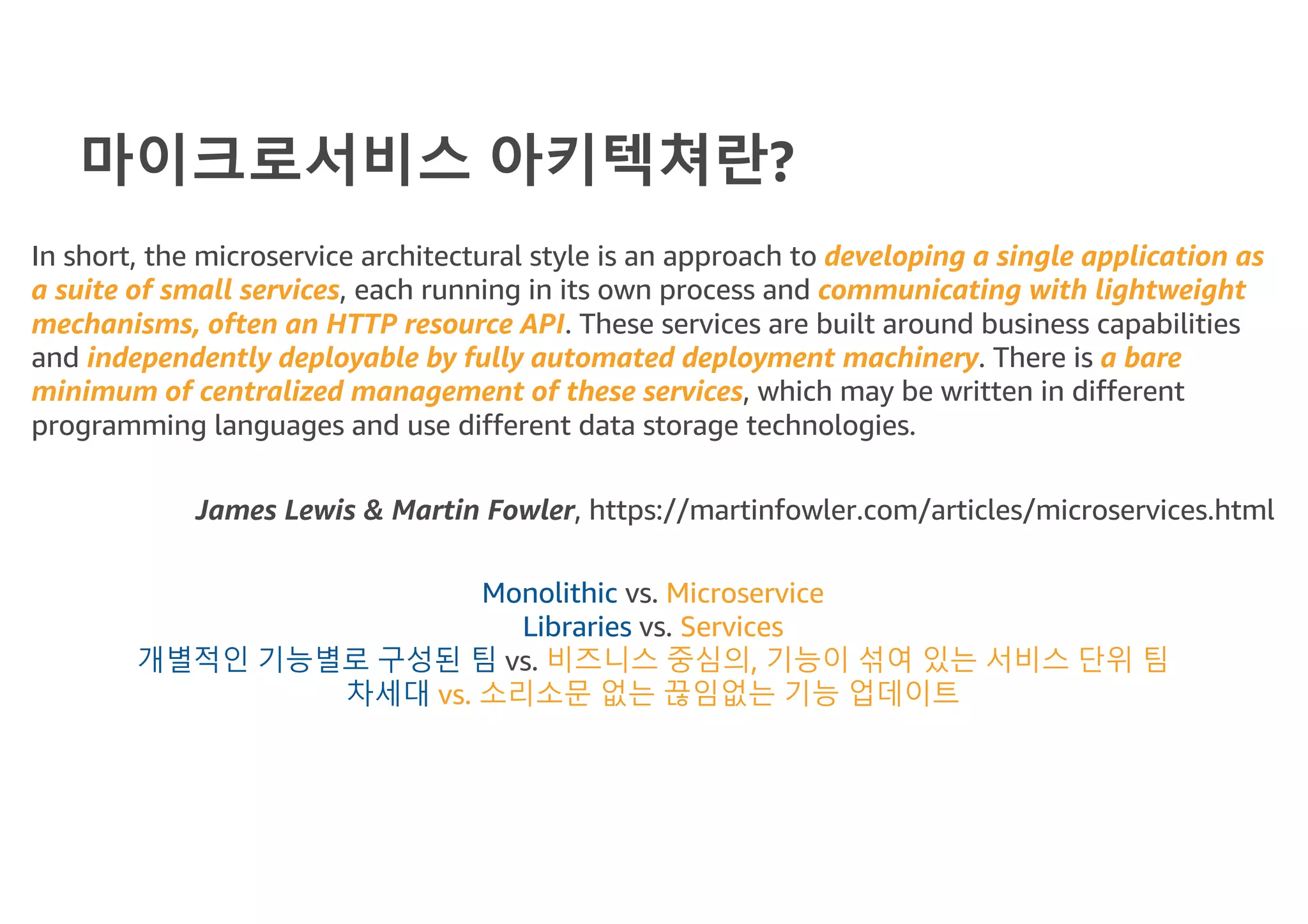 마이크로서비스 아키텍쳐란?
In short, the microservice architectural style is an approach to developing a single application as
a suite of small services, each running in its own process and communicating with lightweight
mechanisms, often an HTTP resource API. These services are built around business capabilities
and independently deployable by fully automated deployment machinery. There is a bare
minimum of centralized management of these services, which may be written in different
programming languages and use different data storage technologies.
James Lewis & Martin Fowler, https://martinfowler.com/articles/microservices.html
Monolithic vs. Microservice
Libraries vs. Services
개별적인 기능별로 구성된 팀 vs. 비즈니스 중심의, 기능이 섞여 있는 서비스 단위 팀
차세대 vs. 소리소문 없는 끊임없는 기능 업데이트
 