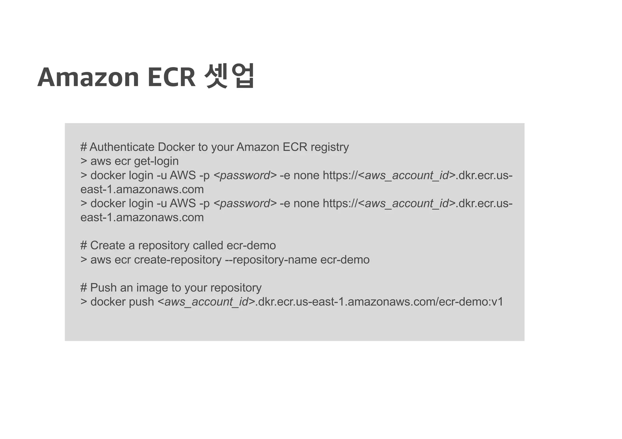 Amazon ECR 셋업
# Authenticate Docker to your Amazon ECR registry
> aws ecr get-login
> docker login -u AWS -p <password> -e none https://<aws_account_id>.dkr.ecr.us-
east-1.amazonaws.com
> docker login -u AWS -p <password> -e none https://<aws_account_id>.dkr.ecr.us-
east-1.amazonaws.com
# Create a repository called ecr-demo
> aws ecr create-repository --repository-name ecr-demo
# Push an image to your repository
> docker push <aws_account_id>.dkr.ecr.us-east-1.amazonaws.com/ecr-demo:v1
 