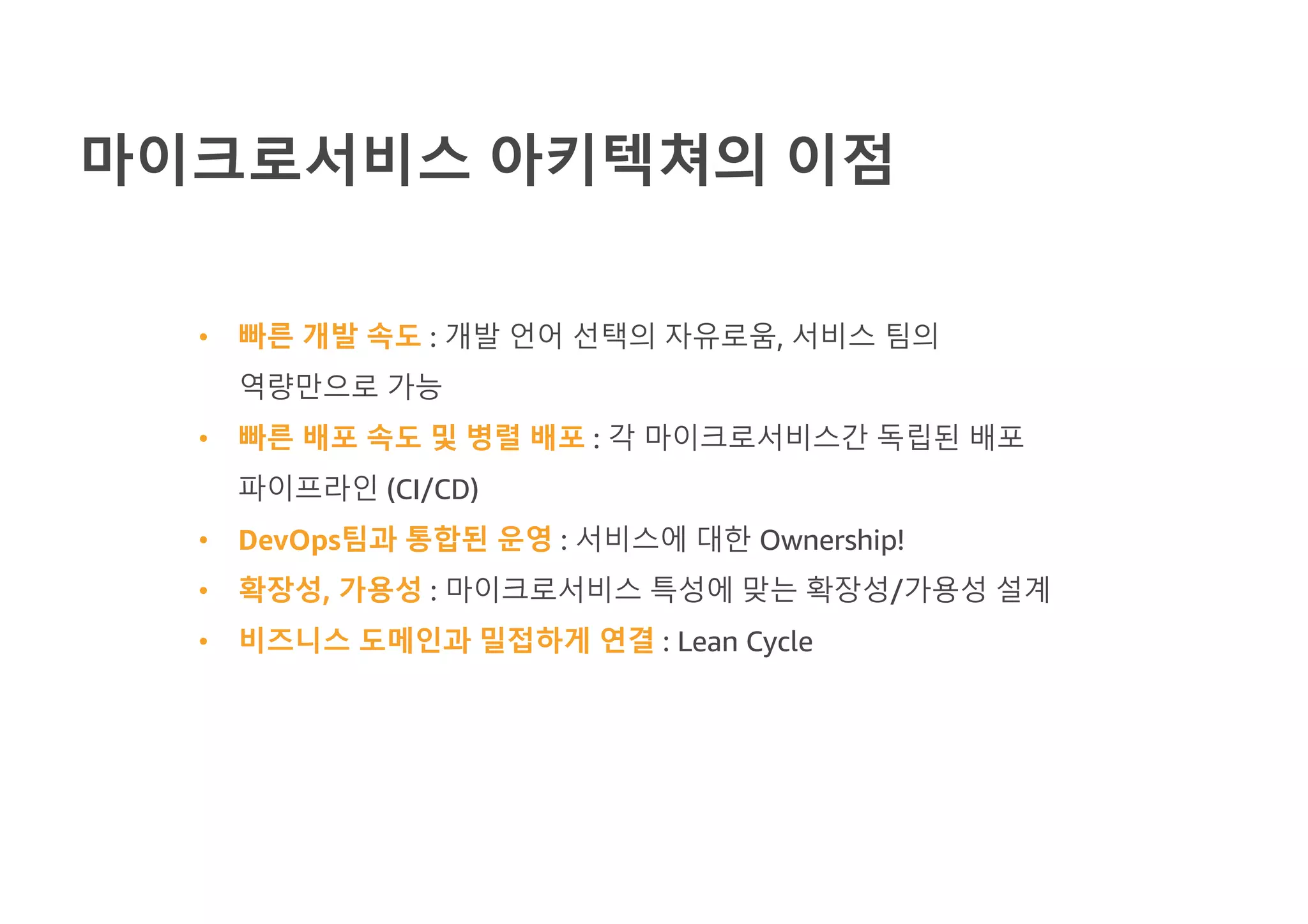 마이크로서비스 아키텍쳐의 이점
• 빠른 개발 속도 : 개발 언어 선택의 자유로움, 서비스 팀의
역량만으로 가능
• 빠른 배포 속도 및 병렬 배포 : 각 마이크로서비스간 독립된 배포
파이프라인 (CI/CD)
• DevOps팀과 통합된 운영 : 서비스에 대한 Ownership!
• 확장성, 가용성 : 마이크로서비스 특성에 맞는 확장성/가용성 설계
• 비즈니스 도메인과 밀접하게 연결 : Lean Cycle
 