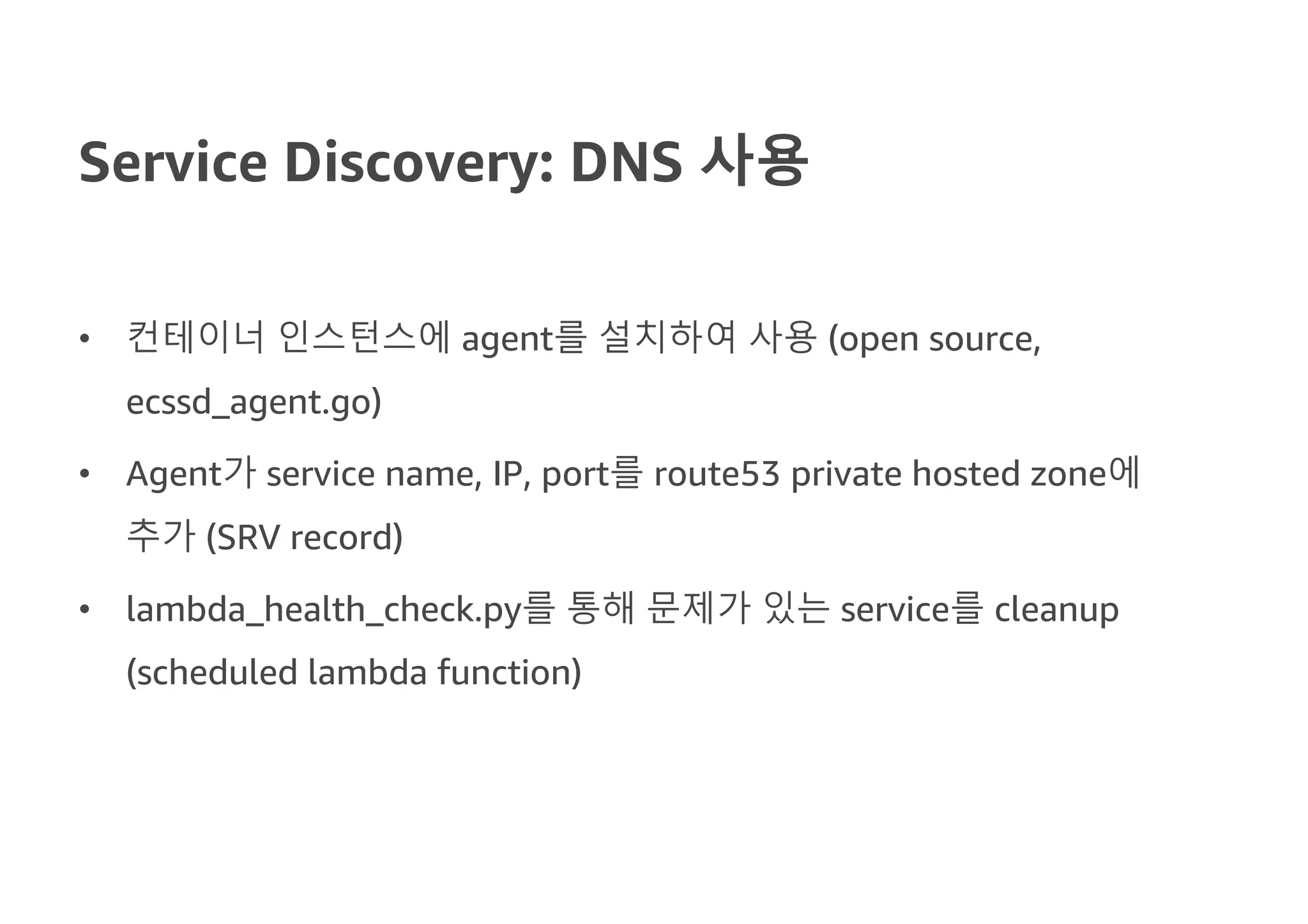 Service Discovery: DNS 사용
• 컨테이너 인스턴스에 agent를 설치하여 사용 (open source,
ecssd_agent.go)
• Agent가 service name, IP, port를 route53 private hosted zone에
추가 (SRV record)
• lambda_health_check.py를 통해 문제가 있는 service를 cleanup
(scheduled lambda function)
 