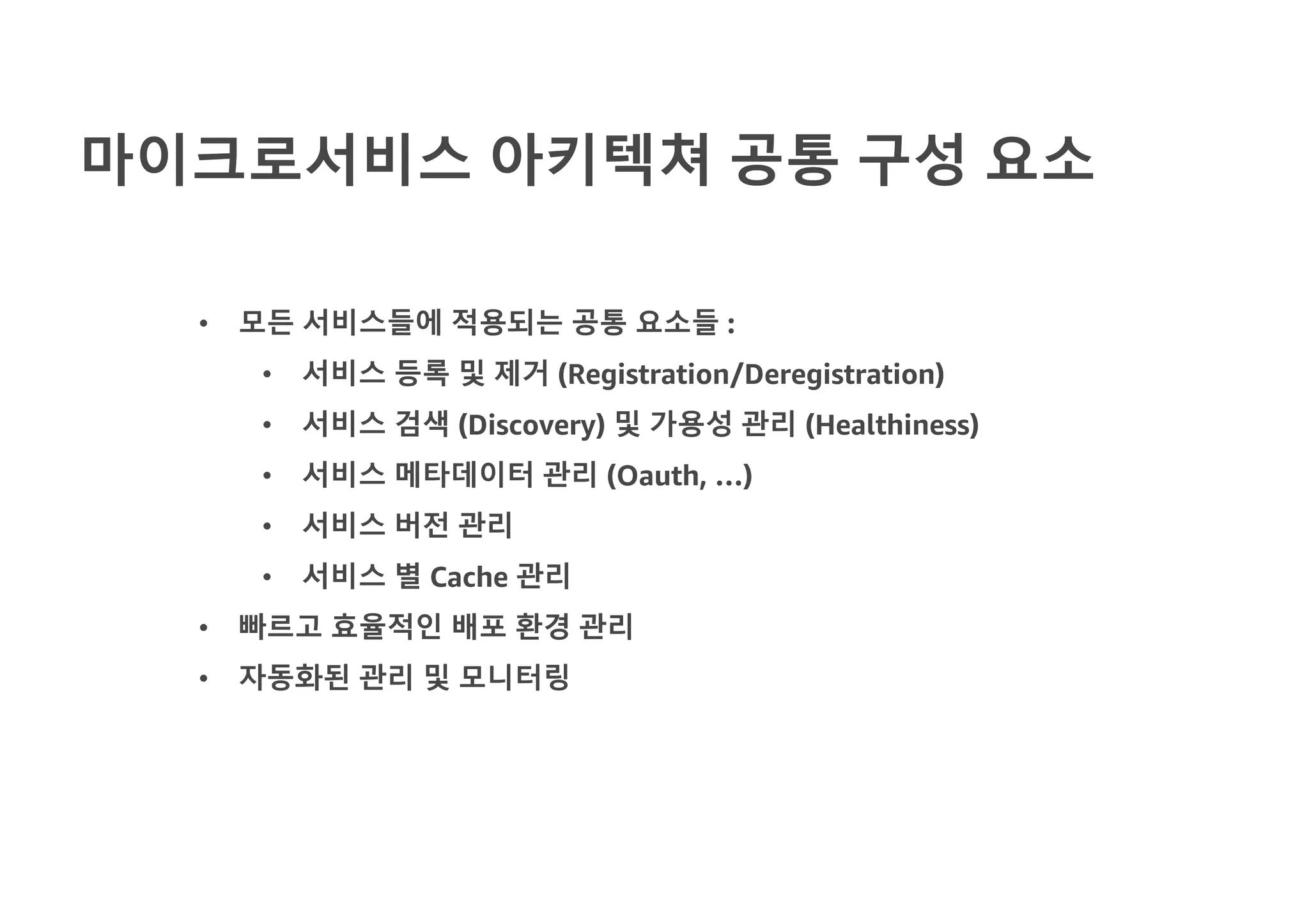 마이크로서비스 아키텍쳐 공통 구성 요소
• 모든 서비스들에 적용되는 공통 요소들 :
• 서비스 등록 및 제거 (Registration/Deregistration)
• 서비스 검색 (Discovery) 및 가용성 관리 (Healthiness)
• 서비스 메타데이터 관리 (Oauth, …)
• 서비스 버전 관리
• 서비스 별 Cache 관리
• 빠르고 효율적인 배포 환경 관리
• 자동화된 관리 및 모니터링
 