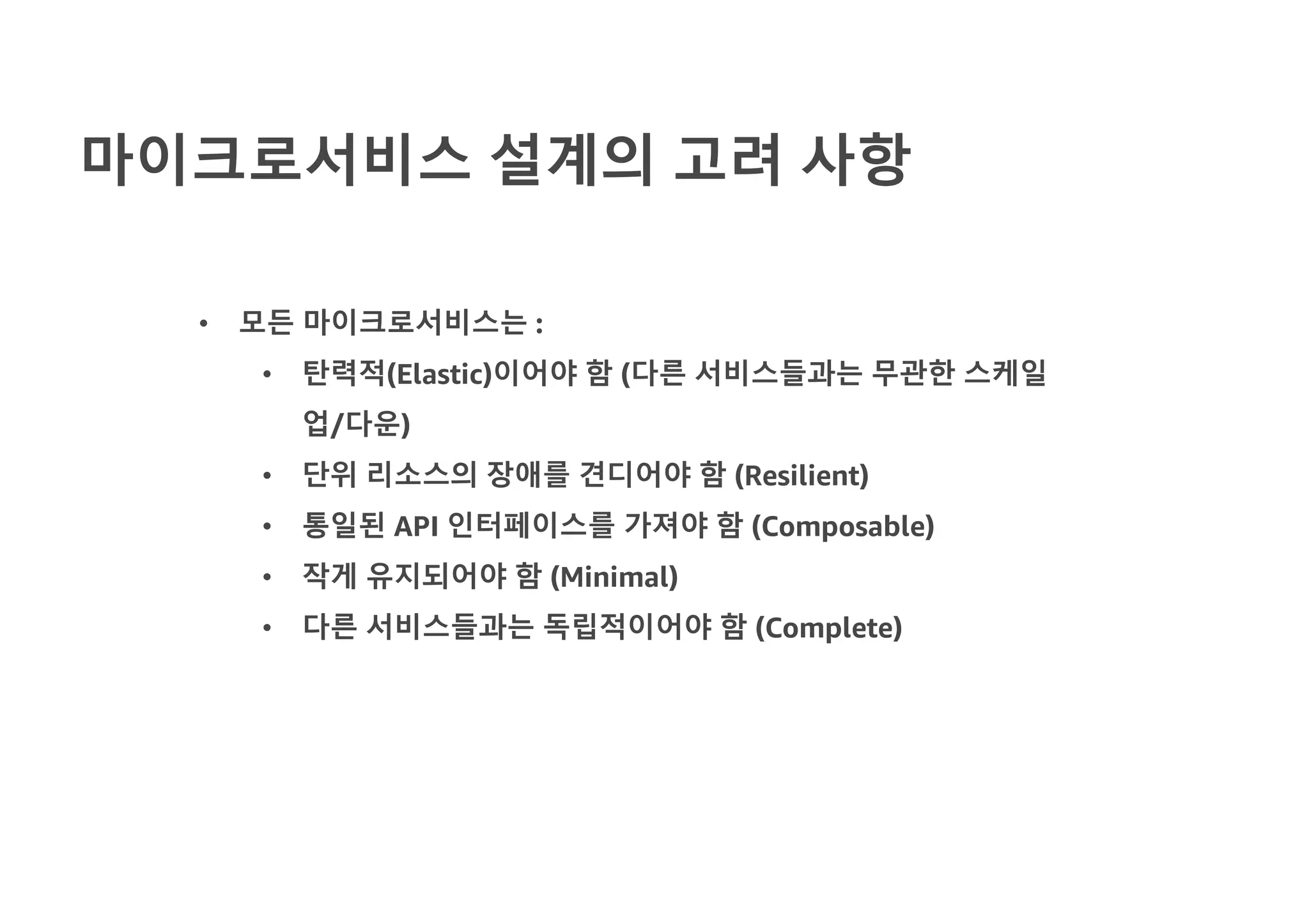 마이크로서비스 설계의 고려 사항
• 모든 마이크로서비스는 :
• 탄력적(Elastic)이어야 함 (다른 서비스들과는 무관한 스케일
업/다운)
• 단위 리소스의 장애를 견디어야 함 (Resilient)
• 통일된 API 인터페이스를 가져야 함 (Composable)
• 작게 유지되어야 함 (Minimal)
• 다른 서비스들과는 독립적이어야 함 (Complete)
 