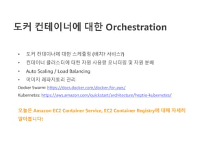 도커 컨테이너에 대한 Orchestration
• 도커 컨테이너에 대한 스케줄링 (배치? 서비스?)
• 컨테이너 클러스터에 대한 자원 사용량 모니터링 및 자원 분배
• Auto Scaling / Load Balancing
• 이미지 레파지토리 관리
Docker Swarm: https://docs.docker.com/docker-for-aws/
Kubernetes: https://aws.amazon.com/quickstart/architecture/heptio-kubernetes/
오늘은 Amazon EC2 Container Service, EC2 Container Registry에 대해 자세히
알아봅니다!
 
