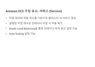 Amazon ECS 구성 요소: 서비스 (Service)
• 작업 정의와 작업 개수를 기반으로 클러스터 내 서비스 생성
• 설정한 작업 개수로 컨테이너 이상 시 자동 복구
• Elastic Load Balancing을 통한 컨테이너 부하 분산 설정 가능
• Auto Scaling 설정 가능
 