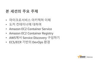 본 세션의 주요 주제
• 마이크로서비스 아키텍쳐 이해
• 도커 컨테이너에 대하여
• Amazon EC2 Container Service
• Amazon EC2 Container Registry
• AWS에서 Service Discovery 구성하기
• ECS/ECR 기반의 DevOps 환경
 