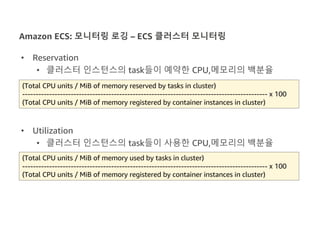 Amazon ECS: 모니터링 로깅 – ECS 클러스터 모니터링
• Reservation
• 클러스터 인스턴스의 task들이 예약한 CPU,메모리의 백분율
• Utilization
• 클러스터 인스턴스의 task들이 사용한 CPU,메모리의 백분율
(Total CPU units / MiB of memory used by tasks in cluster)
------------------------------------------------------------------------------------------- x 100
(Total CPU units / MiB of memory registered by container instances in cluster)
(Total CPU units / MiB of memory reserved by tasks in cluster)
------------------------------------------------------------------------------------------- x 100
(Total CPU units / MiB of memory registered by container instances in cluster)
 