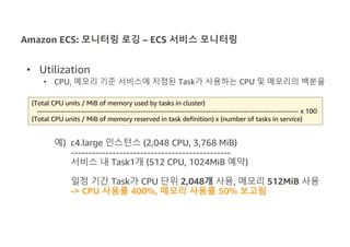 Amazon ECS: 모니터링 로깅 – ECS 서비스 모니터링
• Utilization
• CPU, 메모리 기준 서비스에 지정된 Task가 사용하는 CPU 및 메모리의 백분율
예) c4.large 인스턴스 (2,048 CPU, 3,768 MiB)
----------------------------------------------
서비스 내 Task1개 (512 CPU, 1024MiB 예약)
일정 기간 Task가 CPU 단위 2,048개 사용, 메모리 512MiB 사용
-> CPU 사용률 400%, 메모리 사용률 50% 보고됨
(Total CPU units / MiB of memory used by tasks in cluster)
----------------------------------------------------------------------------------------------------- x 100
(Total CPU units / MiB of memory reserved in task definition) x (number of tasks in service)
 