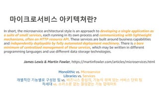 마이크로서비스 아키텍쳐란?
In short, the microservice architectural style is an approach to developing a single application as
a suite of small services, each running in its own process and communicating with lightweight
mechanisms, often an HTTP resource API. These services are built around business capabilities
and independently deployable by fully automated deployment machinery. There is a bare
minimum of centralized management of these services, which may be written in different
programming languages and use different data storage technologies.
James Lewis & Martin Fowler, https://martinfowler.com/articles/microservices.html
Monolithic vs. Microservice
Libraries vs. Services
개별적인 기능별로 구성된 팀 vs. 비즈니스 중심의, 기능이 섞여 있는 서비스 단위 팀
차세대 vs. 소리소문 없는 끊임없는 기능 업데이트
 