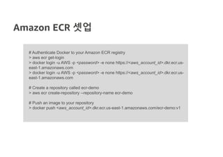 Amazon ECR 셋업
# Authenticate Docker to your Amazon ECR registry
> aws ecr get-login
> docker login -u AWS -p <password> -e none https://<aws_account_id>.dkr.ecr.us-
east-1.amazonaws.com
> docker login -u AWS -p <password> -e none https://<aws_account_id>.dkr.ecr.us-
east-1.amazonaws.com
# Create a repository called ecr-demo
> aws ecr create-repository --repository-name ecr-demo
# Push an image to your repository
> docker push <aws_account_id>.dkr.ecr.us-east-1.amazonaws.com/ecr-demo:v1
 