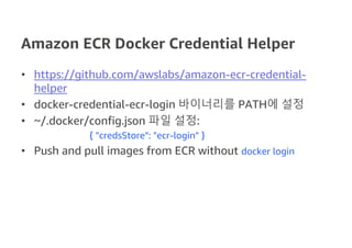 Amazon ECR Docker Credential Helper
• https://github.com/awslabs/amazon-ecr-credential-
helper
• docker-credential-ecr-login 바이너리를 PATH에 설정
• ~/.docker/config.json 파일 설정:
{ "credsStore": "ecr-login" }
• Push and pull images from ECR without docker login
 