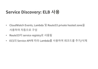 Service Discovery: ELB 사용
• CloudWatch Events, Lambda 및 Route53 private hosted zone을
사용하여 자동으로 구성
• Route53이 service registry로 사용됨
• ECS의 Service API에 따라 Lambda를 사용하여 레코드를 추가/삭제
 
