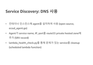 Service Discovery: DNS 사용
• 컨테이너 인스턴스에 agent를 설치하여 사용 (open source,
ecssd_agent.go)
• Agent가 service name, IP, port를 route53 private hosted zone에
추가 (SRV record)
• lambda_health_check.py를 통해 문제가 있는 service를 cleanup
(scheduled lambda function)
 