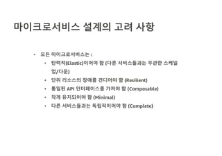 마이크로서비스 설계의 고려 사항
• 모든 마이크로서비스는 :
• 탄력적(Elastic)이어야 함 (다른 서비스들과는 무관한 스케일
업/다운)
• 단위 리소스의 장애를 견디어야 함 (Resilient)
• 통일된 API 인터페이스를 가져야 함 (Composable)
• 작게 유지되어야 함 (Minimal)
• 다른 서비스들과는 독립적이어야 함 (Complete)
 