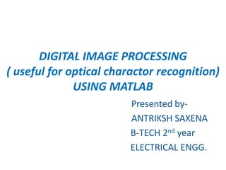DIGITAL IMAGE PROCESSING
( useful for optical charactor recognition)
USING MATLAB
Presented by-
ANTRIKSH SAXENA
B-TECH 2nd year
ELECTRICAL ENGG.
 