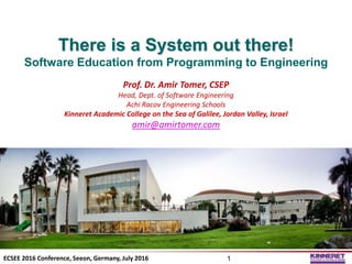 There is a System out there!
Software Education from Programming to Engineering
Prof. Dr. Amir Tomer, CSEP
Head, Dept. of Software Engineering
Achi Racov Engineering Schools
Kinneret Academic College on the Sea of Galilee, Jordan Valley, Israel
amir@amirtomer.com
©Prof.Dr.AmirTomer
ECSEE 2016 Conference, Seeon, Germany, July 2016 1
 