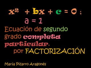 x² + bx + c = 0 ;
          a=1
Ecuación de segundo
grado completa
particular.
   por FACTORIZACIÓN

María Pizarro Aragonés
 