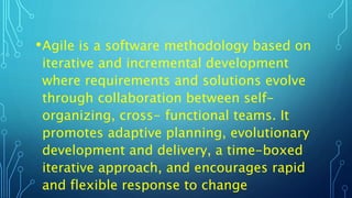 •Agile is a software methodology based on
iterative and incremental development
where requirements and solutions evolve
through collaboration between self-
organizing, cross- functional teams. It
promotes adaptive planning, evolutionary
development and delivery, a time-boxed
iterative approach, and encourages rapid
and flexible response to change
 