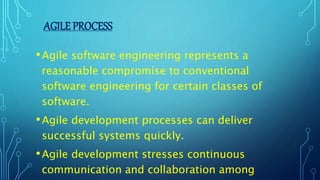 •Agile software engineering represents a
reasonable compromise to conventional
software engineering for certain classes of
software.
•Agile development processes can deliver
successful systems quickly.
•Agile development stresses continuous
communication and collaboration among
AGILE PROCESS
 