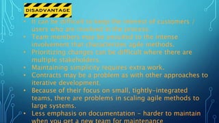 • It can be difficult to keep the interest of customers /
users who are involved in the process.
• Team members may be unsuited to the intense
involvement that characterizes agile methods.
• Prioritizing changes can be difficult where there are
multiple stakeholders.
• Maintaining simplicity requires extra work.
• Contracts may be a problem as with other approaches to
iterative development.
• Because of their focus on small, tightly-integrated
teams, there are problems in scaling agile methods to
large systems.
• Less emphasis on documentation - harder to maintain
 