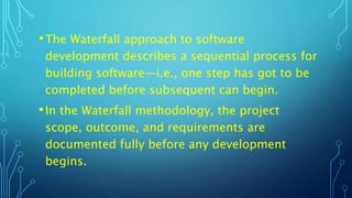 •The Waterfall approach to software
development describes a sequential process for
building software—i.e., one step has got to be
completed before subsequent can begin.
•In the Waterfall methodology, the project
scope, outcome, and requirements are
documented fully before any development
begins.
 