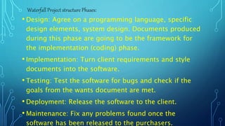 • Design: Agree on a programming language, specific
design elements, system design. Documents produced
during this phase are going to be the framework for
the implementation (coding) phase.
• Implementation: Turn client requirements and style
documents into the software.
• Testing: Test the software for bugs and check if the
goals from the wants document are met.
• Deployment: Release the software to the client.
• Maintenance: Fix any problems found once the
software has been released to the purchasers.
Waterfall Project structure Phases:
 