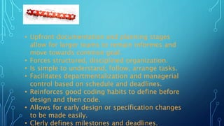 • Upfront documentation and planning stages
allow for larger teams to remain informes and
move towards common goal.
• Forces structured, disciplined organization.
• Is simple to understand, follow, arrange tasks.
• Facilitates departmentalization and managerial
control based on schedule and deadlines.
• Reinforces good coding habits to define before
design and then code.
• Allows for early design or specification changes
to be made easily.
• Clerly defines milestones and deadlines.
 