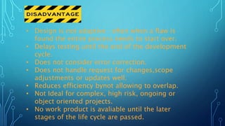 • Design is not adaptive : often when a flaw is
found the entire process needs to start over.
• Delays testing until the end of the development
cycle.
• Does not consider error correction.
• Does not handle request for changes,scope
adjustments or updates well.
• Reduces efficiency bynot allowing to overlap.
• Not Ideal for complex, high risk, ongoing or
object oriented projects.
• No work product is avaliable until the later
stages of the life cycle are passed.
 