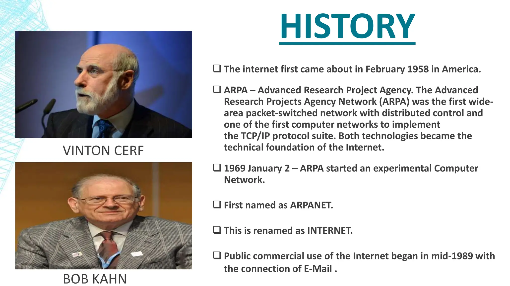 HISTORY
 The internet first came about in February 1958 in America.
 ARPA – Advanced Research Project Agency. The Advanced
Research Projects Agency Network (ARPA) was the first wide-
area packet-switched network with distributed control and
one of the first computer networks to implement
the TCP/IP protocol suite. Both technologies became the
technical foundation of the Internet.
 1969 January 2 – ARPA started an experimental Computer
Network.
 First named as ARPANET.
 This is renamed as INTERNET.
 Public commercial use of the Internet began in mid-1989 with
the connection of E-Mail .
VINTON CERF
BOB KAHN
 