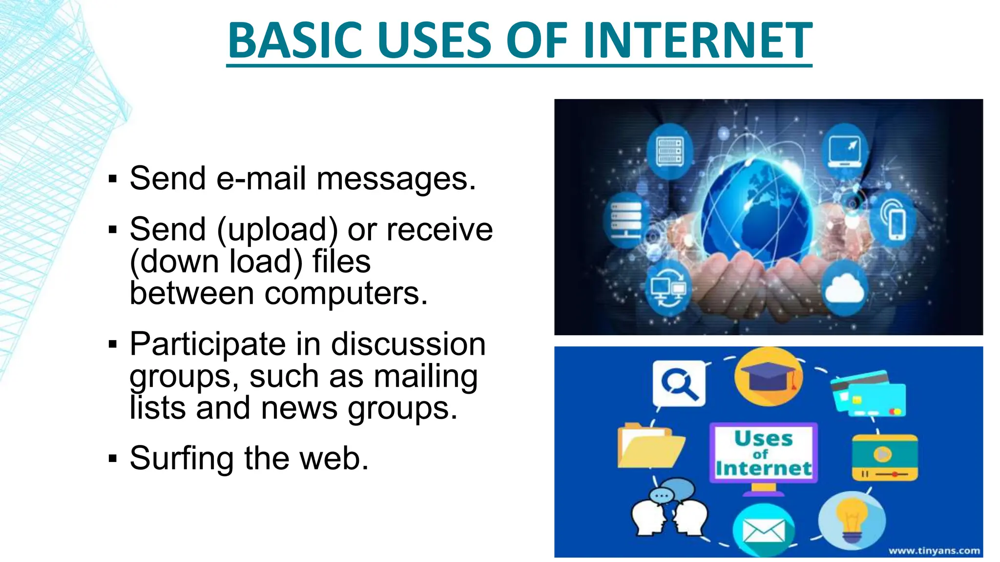BASIC USES OF INTERNET
▪ Send e-mail messages.
▪ Send (upload) or receive
(down load) files
between computers.
▪ Participate in discussion
groups, such as mailing
lists and news groups.
▪ Surfing the web.
 