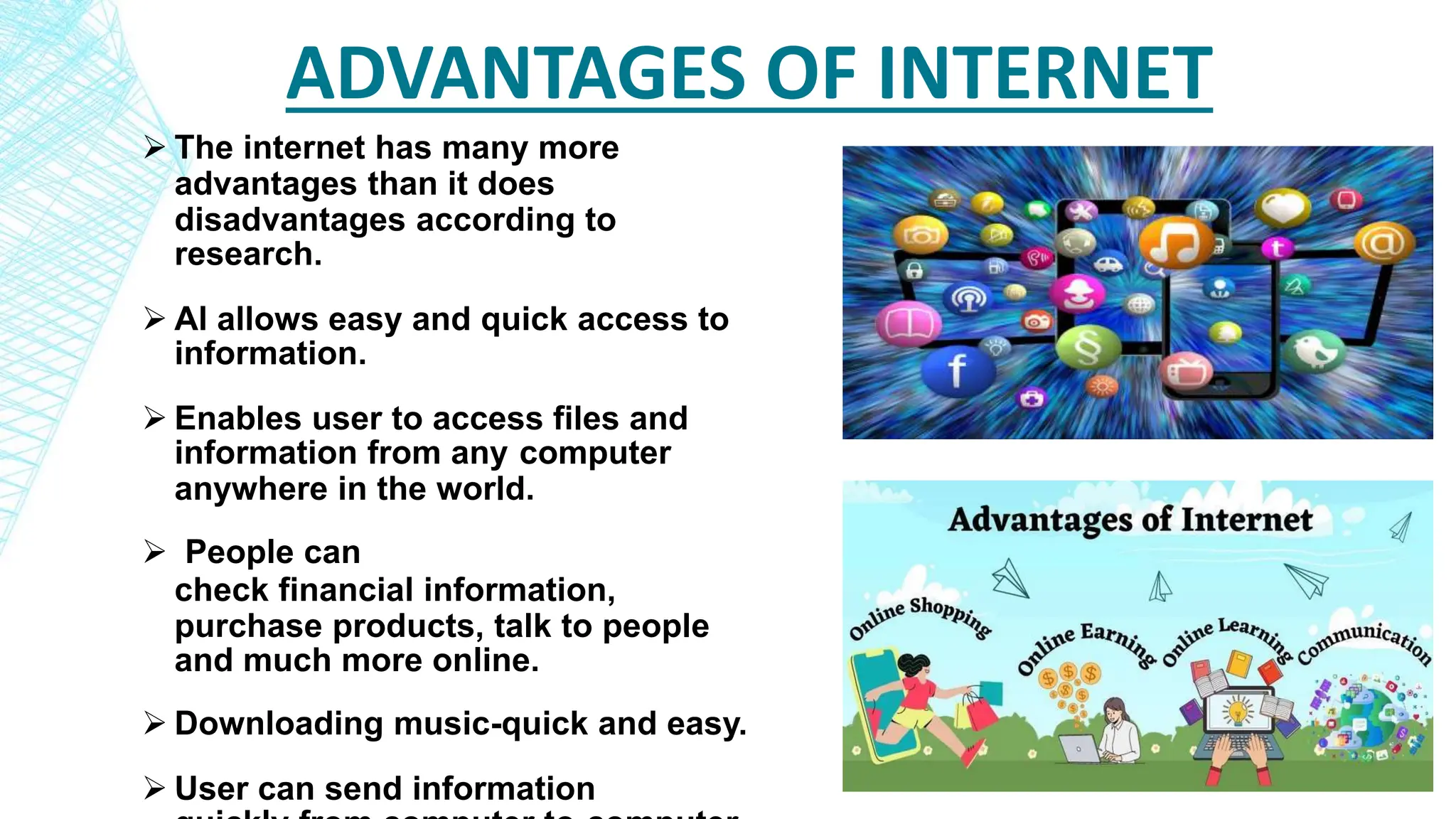 ADVANTAGES OF INTERNET
 The internet has many more
advantages than it does
disadvantages according to
research.
 Al allows easy and quick access to
information.
 Enables user to access files and
information from any computer
anywhere in the world.
 People can
check financial information,
purchase products, talk to people
and much more online.
 Downloading music-quick and easy.
 User can send information
 