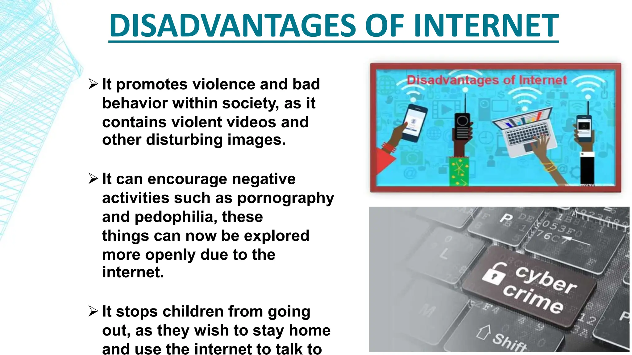 DISADVANTAGES OF INTERNET
It promotes violence and bad
behavior within society, as it
contains violent videos and
other disturbing images.
It can encourage negative
activities such as pornography
and pedophilia, these
things can now be explored
more openly due to the
internet.
It stops children from going
out, as they wish to stay home
and use the internet to talk to
 
