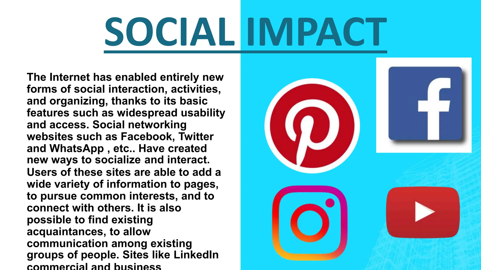 SOCIAL IMPACT
The Internet has enabled entirely new
forms of social interaction, activities,
and organizing, thanks to its basic
features such as widespread usability
and access. Social networking
websites such as Facebook, Twitter
and WhatsApp , etc.. Have created
new ways to socialize and interact.
Users of these sites are able to add a
wide variety of information to pages,
to pursue common interests, and to
connect with others. It is also
possible to find existing
acquaintances, to allow
communication among existing
groups of people. Sites like LinkedIn
 