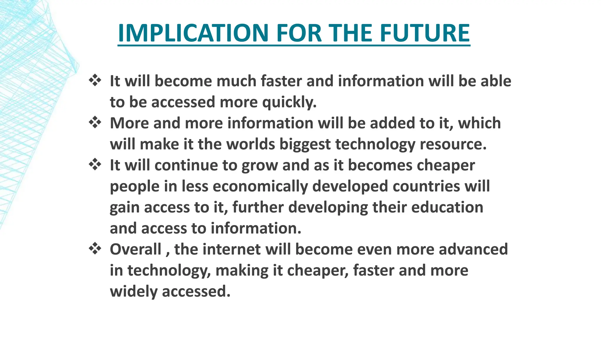 IMPLICATION FOR THE FUTURE
 It will become much faster and information will be able
to be accessed more quickly.
 More and more information will be added to it, which
will make it the worlds biggest technology resource.
 It will continue to grow and as it becomes cheaper
people in less economically developed countries will
gain access to it, further developing their education
and access to information.
 Overall , the internet will become even more advanced
in technology, making it cheaper, faster and more
widely accessed.
 