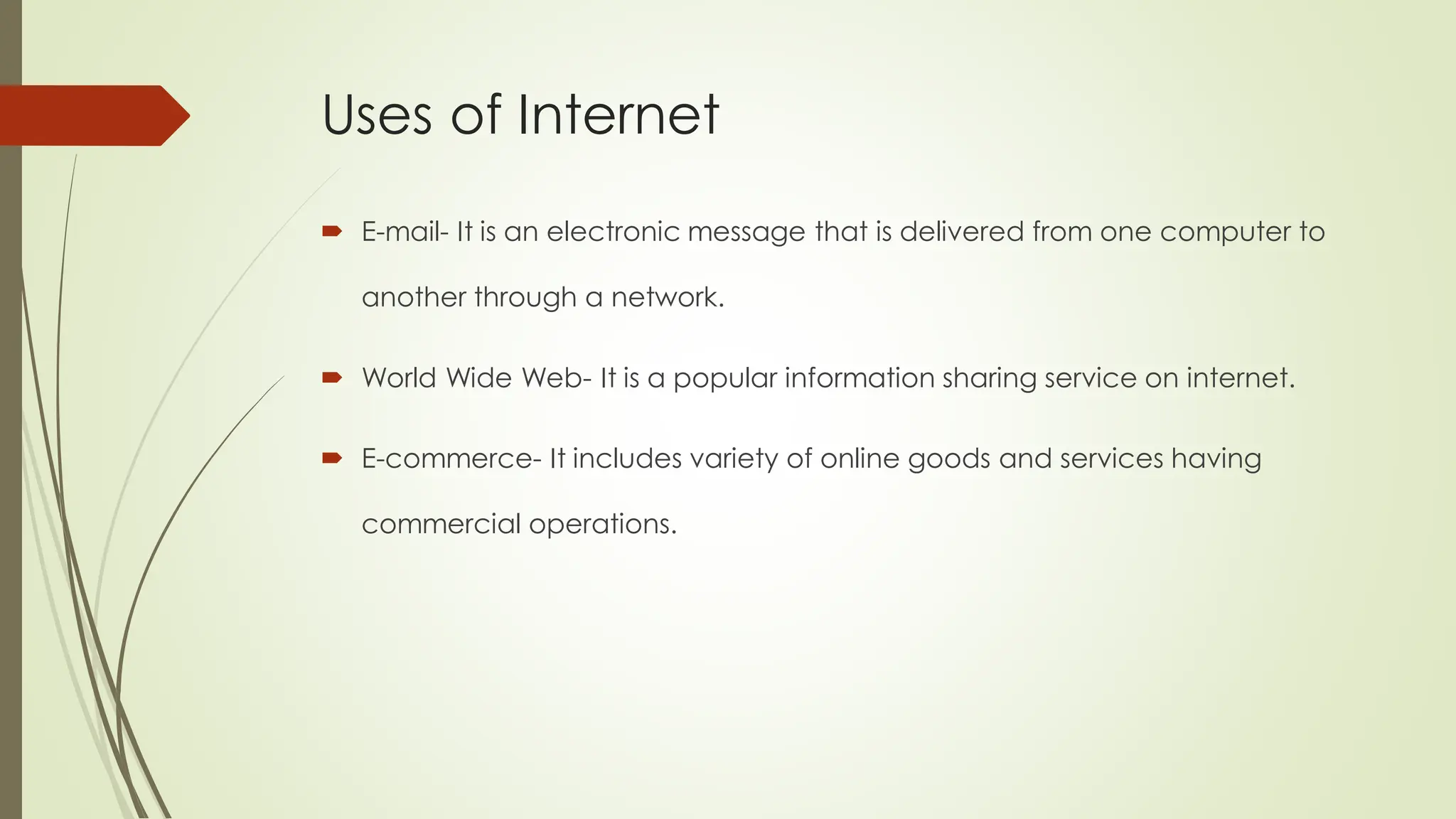 Uses of Internet
 E-mail- It is an electronic message that is delivered from one computer to
another through a network.
 World Wide Web- It is a popular information sharing service on internet.
 E-commerce- It includes variety of online goods and services having
commercial operations.
 