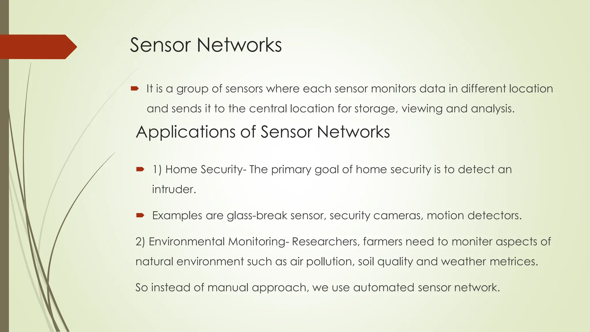 Sensor Networks
 It is a group of sensors where each sensor monitors data in different location
and sends it to the central location for storage, viewing and analysis.
Applications of Sensor Networks
 1) Home Security- The primary goal of home security is to detect an
intruder.
 Examples are glass-break sensor, security cameras, motion detectors.
2) Environmental Monitoring- Researchers, farmers need to moniter aspects of
natural environment such as air pollution, soil quality and weather metrices.
So instead of manual approach, we use automated sensor network.
 