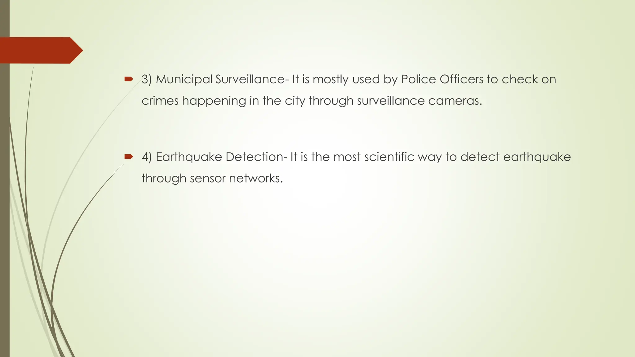  3) Municipal Surveillance- It is mostly used by Police Officers to check on
crimes happening in the city through surveillance cameras.
 4) Earthquake Detection- It is the most scientific way to detect earthquake
through sensor networks.
 