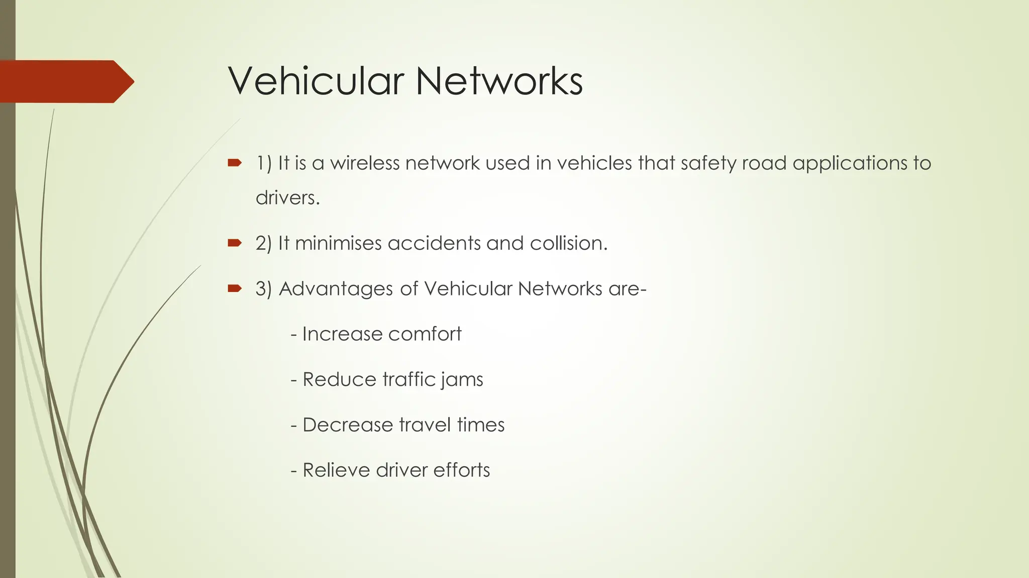 Vehicular Networks
 1) It is a wireless network used in vehicles that safety road applications to
drivers.
 2) It minimises accidents and collision.
 3) Advantages of Vehicular Networks are-
- Increase comfort
- Reduce traffic jams
- Decrease travel times
- Relieve driver efforts
 