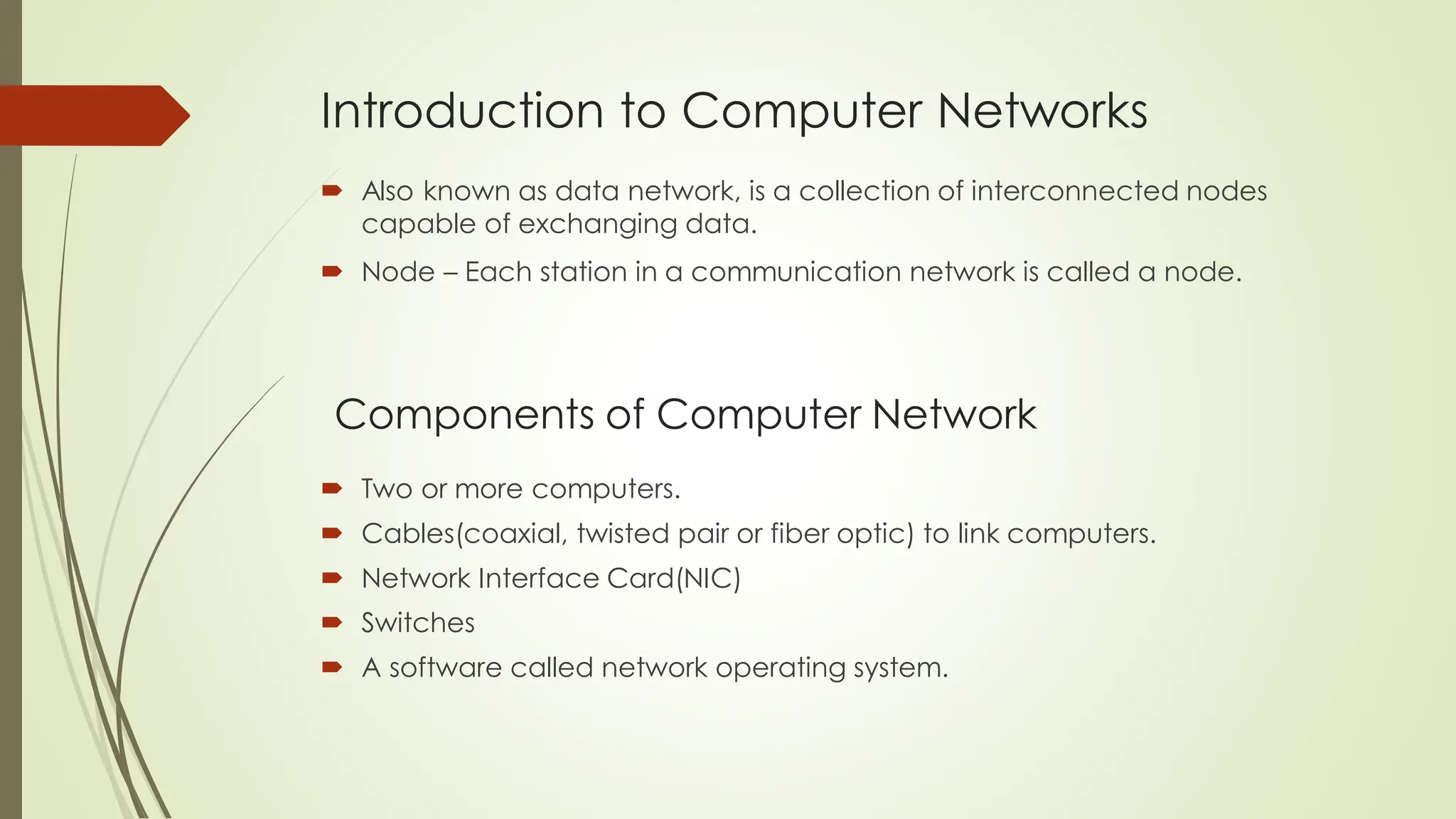 Introduction to Computer Networks
 Also known as data network, is a collection of interconnected nodes
capable of exchanging data.
 Node – Each station in a communication network is called a node.
Components of Computer Network
 Two or more computers.
 Cables(coaxial, twisted pair or fiber optic) to link computers.
 Network Interface Card(NIC)
 Switches
 A software called network operating system.
 
