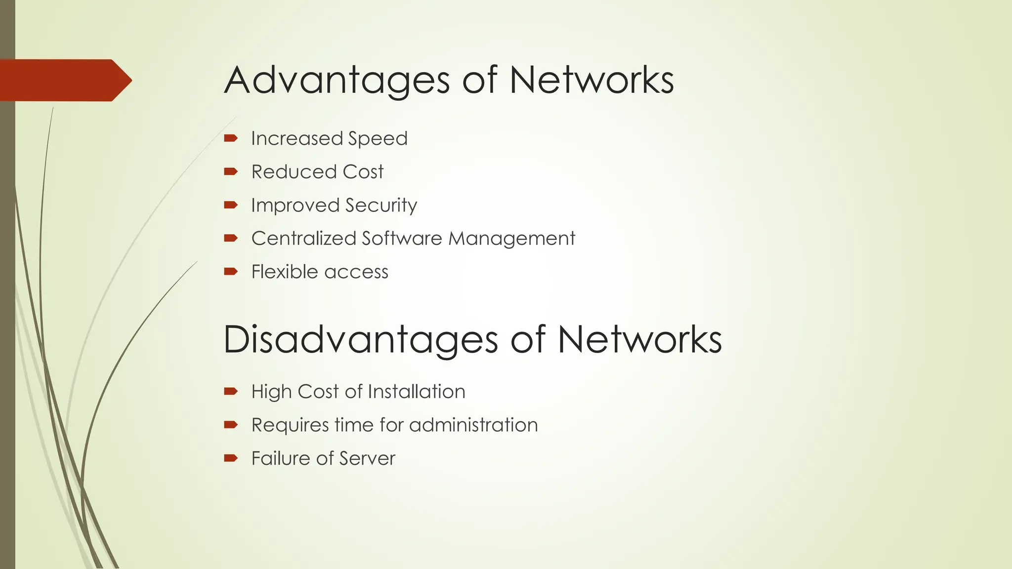 Advantages of Networks
 Increased Speed
 Reduced Cost
 Improved Security
 Centralized Software Management
 Flexible access
Disadvantages of Networks
 High Cost of Installation
 Requires time for administration
 Failure of Server
 