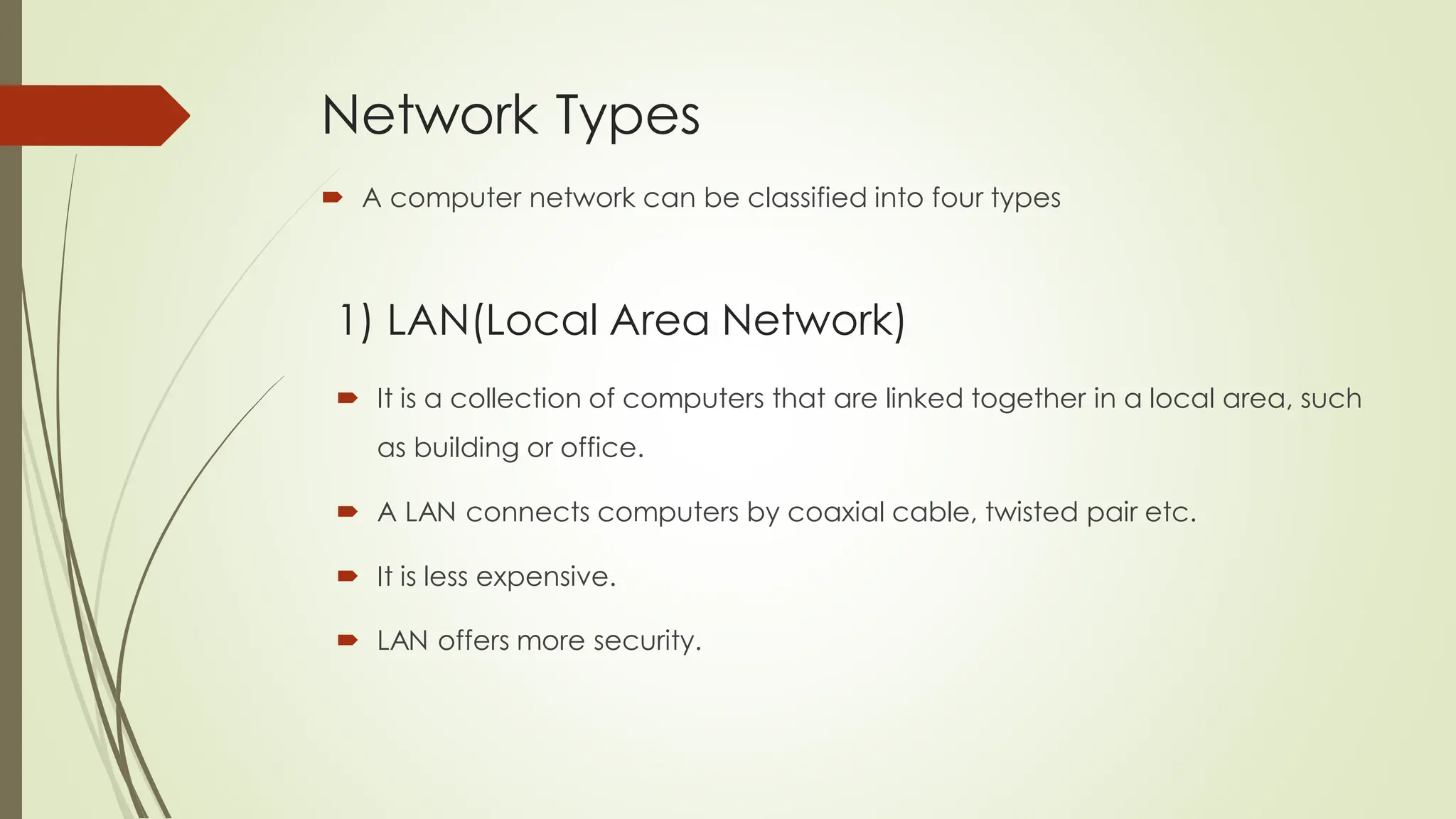 Network Types
 A computer network can be classified into four types
 It is a collection of computers that are linked together in a local area, such
as building or office.
 A LAN connects computers by coaxial cable, twisted pair etc.
 It is less expensive.
 LAN offers more security.
1) LAN(Local Area Network)
 
