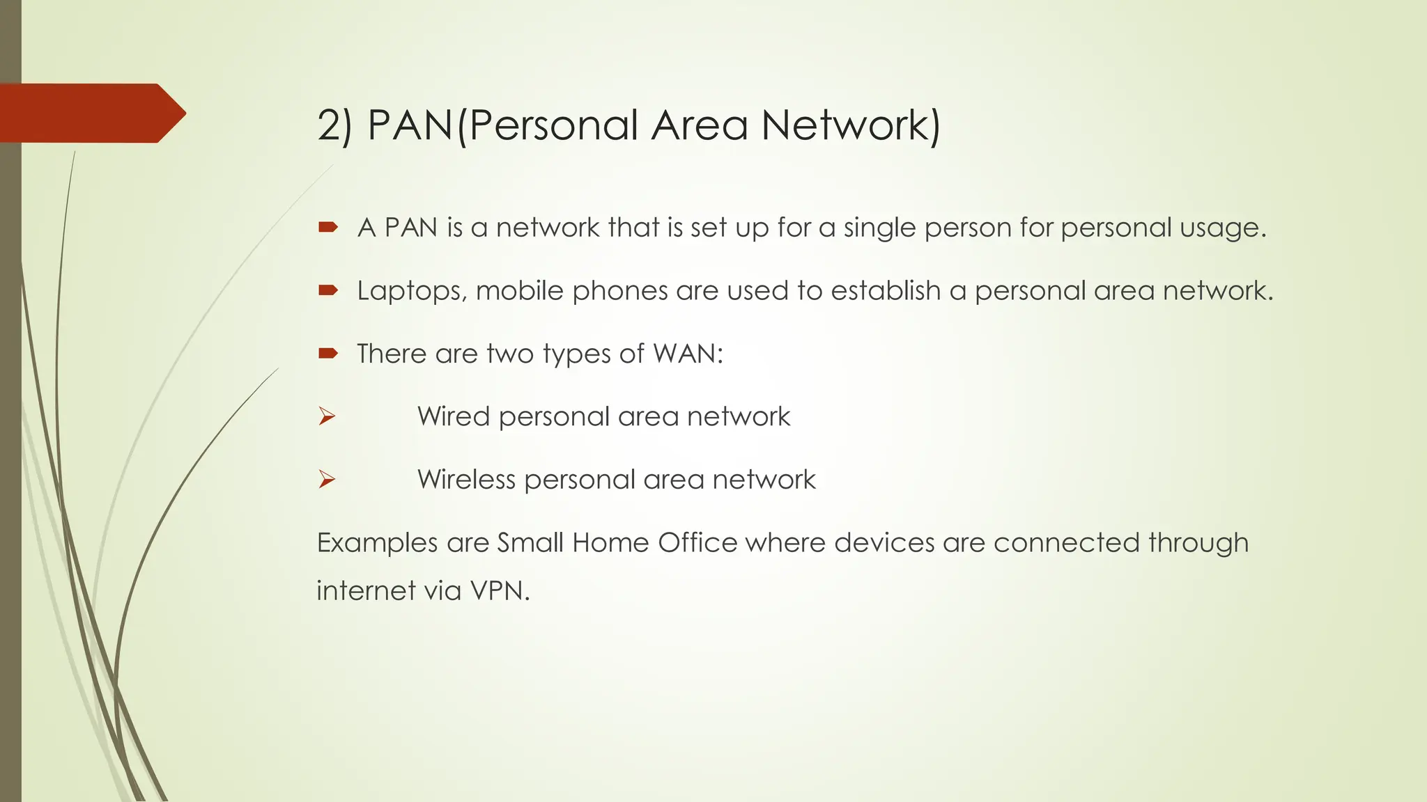  A PAN is a network that is set up for a single person for personal usage.
 Laptops, mobile phones are used to establish a personal area network.
 There are two types of WAN:
 Wired personal area network
 Wireless personal area network
Examples are Small Home Office where devices are connected through
internet via VPN.
2) PAN(Personal Area Network)
 