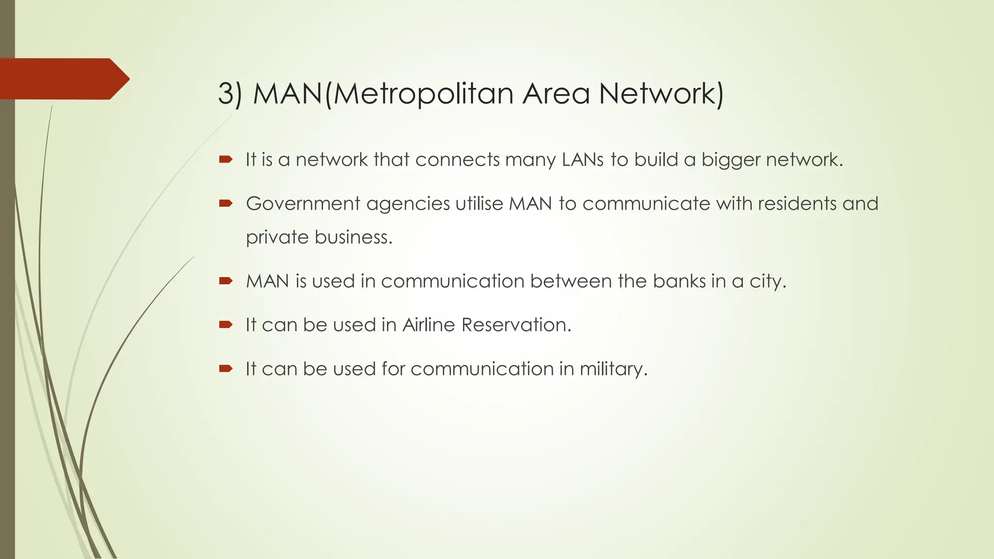  It is a network that connects many LANs to build a bigger network.
 Government agencies utilise MAN to communicate with residents and
private business.
 MAN is used in communication between the banks in a city.
 It can be used in Airline Reservation.
 It can be used for communication in military.
3) MAN(Metropolitan Area Network)
 