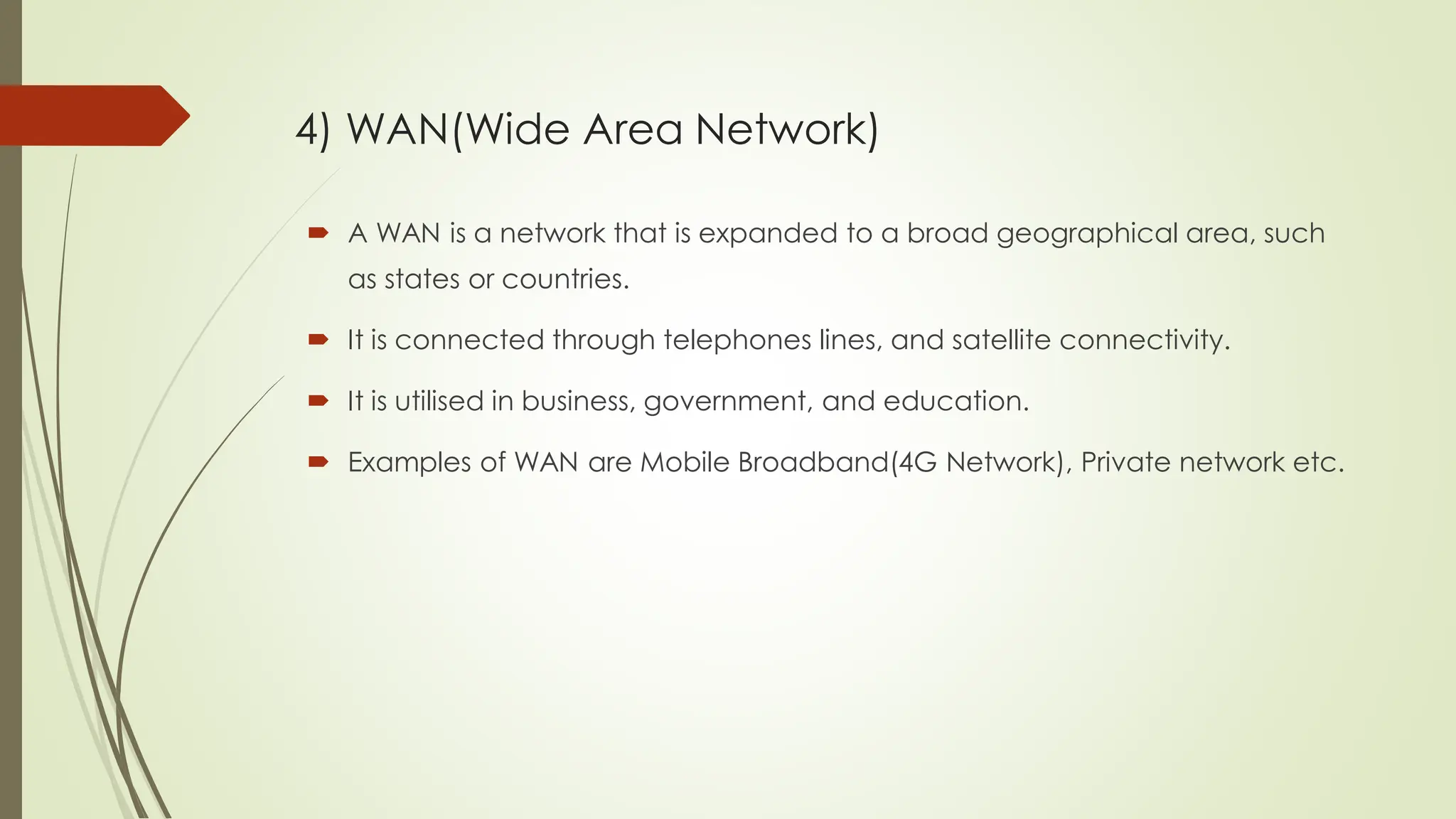  A WAN is a network that is expanded to a broad geographical area, such
as states or countries.
 It is connected through telephones lines, and satellite connectivity.
 It is utilised in business, government, and education.
 Examples of WAN are Mobile Broadband(4G Network), Private network etc.
4) WAN(Wide Area Network)
 