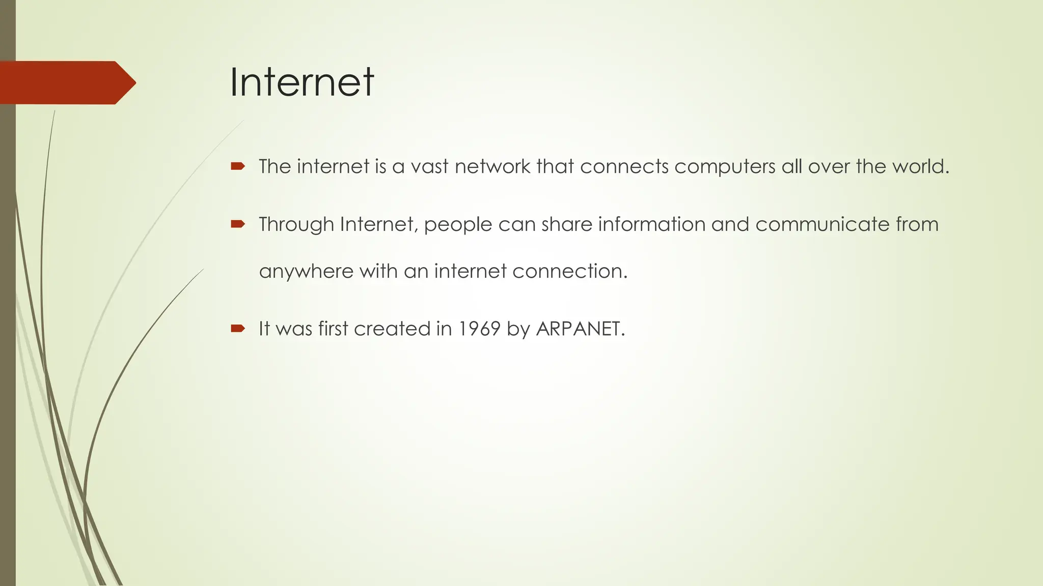 Internet
 The internet is a vast network that connects computers all over the world.
 Through Internet, people can share information and communicate from
anywhere with an internet connection.
 It was first created in 1969 by ARPANET.
 