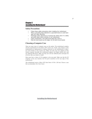 7


Chapter 2
Installing the Motherboard
Safety Precautions
    •     Follow these safety precautions when installing the motherboard
    •     Wear a grounding strap attached to a grounded device to avoid dam-
          age from static electricity
    •     Discharge static electricity by touching the metal case of a safely
          grounded object before working on the motherboard
    •     Leave components in the static-proof bags they came in
    •     Hold all circuit boards by the edges. Do not bend circuit boards

Choosing a Computer Case
There are many types of computer cases on the market. The motherboard complies
with the specifications for the Micro ATX system case. Firstly, some features on the
motherboard are implemented by cabling connectors on the motherboard to indica-
tors and switches on the system case. Make sure that your case supports all the
features required. Secondly, this motherboard supports one floppy diskette drive and
two enhanced IDE drives. Make sure that your case has sufficient power and space for
all drives that you intend to install.
Most cases have a choice of I/O templates in the rear panel. Make sure that the I/O
template in the case matches the I/O ports installed on the rear edge of the
motherboard.
This motherboard carries a Micro ATX form factor of 244 x 244 mm. Choose a case
that accommodates this form factor.




                      Installing the Motherboard
 