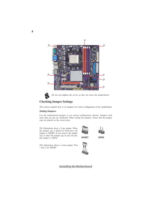 8




                  Do not over-tighten the screws as this can stress the motherboard.


    Checking Jumper Settings
    This section explains how to set jumpers for correct configuration of the motherboard.

    Setting Jumpers
    Use the motherboard jumpers to set system configuration options. Jumpers with
    more than one pin are numbered. When setting the jumpers, ensure that the jumper
    caps are placed on the correct pins.


    The illustrations show a 2-pin jumper. When
    the jumper cap is placed on both pins, the
    jumper is SHORT. If you remove the jumper
    cap, or place the jumper cap on just one pin,
    the jumper is OPEN.                              SHORT               OPEN


    This illustration shows a 3-pin jumper. Pins
    1 and 2 are SHORT




                           Installing the Motherboard
 