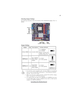 9


Checking Jumper Settings
The following illustration shows the location of the motherboard jumpers. Pin 1 is
labeled.




Jumper Settings
     Jumper       Type   Description       Setting (default)

                                         1-2: NORMAL
                                         2-3: CLEAR
  CLR_CMOS 3-pin CLEAR CMOS              Before clearing the    1
                                         CMOS, make sure to
                                         turn the system off. CLR_CMOS

                                                                   1
                    Rear USB/PS2         1-2: VCC5
  USBPWR_R1~2 3-pin Power Select
                                         2-3: VCC5_DUAL
                    Jumper
                                                                USBPWR_R1~2


                    Front Panel          1-2: VCC5
  USBPWR_F1~2 3-pin USB Power                                       1
                                         2-3: VCC5_DUAL
                    Select Jumper
                                                                USBPWR_F1~2

         1. To avoid the system instability after clearing CMOS, we recommend
            users to enter the main BIOS setting page to “Load Optimized Defaults”
            and then “Save & Exit Setup”.
        2. Make sure the power supply provides enough VCC5_DUAL voltage
           before selecting the VCC5_DUAL function.
        3. It is required that users place the USBPWR_F & USBPWR_R cap onto
           2-3 pin rather than 1-2 pin as default if you want to wake up the
           computer by USB/PS2 KB/Mouse.

                      Installing the Motherboard
 