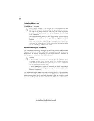 10


     Installing Hardware
     Installing the Processor
               Caution: When installing a CPU heatsink and cooling fan make sure that
               you DO NOT scratch the motherboard or any of the surface-mount resis-
               tors with the clip of the cooling fan. If the clip of the cooling fan scrapes
               across the motherboard, you may cause serious damage to the motherboard
               or its components.
               On most motherboards, there are small surface-mount resistors near the
               processor socket, which may be damaged if the cooling fan is carelessly
               installed.
               Avoid using cooling fans with sharp edges on the fan casing and the clips.
               Also, install the cooling fan in a well-lit work area so that you can clearly
               see the motherboard and processor socket.

     Before installing the Processor
     This motherboard automatically determines the CPU clock frequency and system bus
     frequency for the processor. You may be able to change the settings in the system
     Setup Utility. We strongly recommend that you do not over-clock processors or
     other components to run faster than their rated speed.
               Warning:
               1. Over-clocking components can adversely affect the reliability of the
               system and introduce errors into your system. Over-clocking can perma-
               nently damage the motherboard by generating excess heat in components
               that are run beyond the rated limits.
               2. Always remove the AC power by unplugging the power cord from the
               power outlet before installing or removing the motherboard or other
               hardware components.

     This motherboard has a socket AM2+/AM2 processor socket. When choosing a
     processor, consider the performance requirements of the system. Performance is
     based on the processor design, the clock speed and system bus frequency of the
     processor, and the quantity of internal cache memory and external cache memory.




                            Installing the Motherboard
 